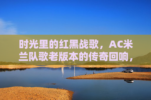 时光里的红黑战歌,AC米兰队歌老版本的传奇回响,时光里的红黑战歌,AC米兰老队歌的传奇 时光里的红黑战歌,AC米兰队歌老版本的传奇回响,时光里的红黑战歌,AC米兰老队歌的传奇