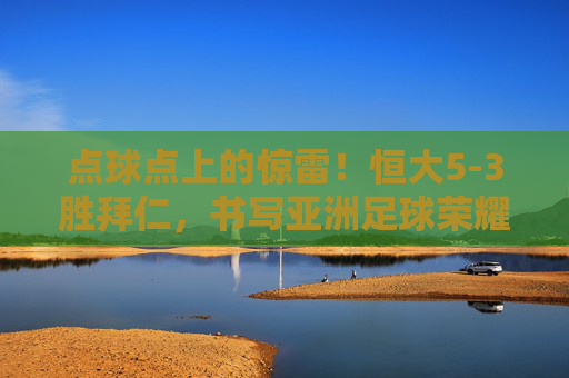点球点上的惊雷！恒大5-3胜拜仁，书写亚洲足球荣耀时刻，点球点上的惊雷！恒大5-3胜拜仁，书写亚洲足球荣耀