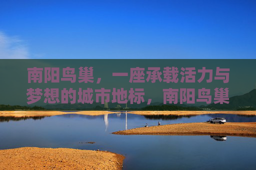 南阳鸟巢,一座承载活力与梦想的城市地标,南阳鸟巢,活力与梦想的城市地标 南阳鸟巢,一座承载活力与梦想的城市地标,南阳鸟巢,活力与梦想的城市地标