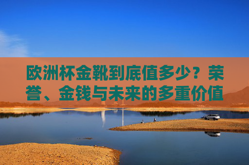 欧洲杯金靴到底值多少?荣誉、金钱与未来的多重价值解析,欧洲杯金靴,荣誉、金钱与未来的多重价值解析 欧洲杯金靴到底值多少?荣誉、金钱与未来的多重价值解析,欧洲杯金靴,荣誉、金钱与未来的多重价值解析