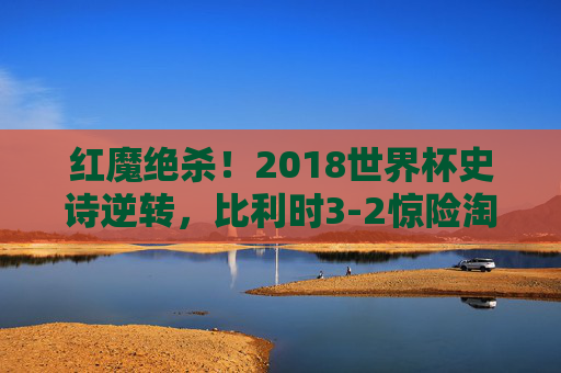 红魔绝杀！2018世界杯史诗逆转，比利时3-2惊险淘汰日本，经典之战永载史册，红魔绝杀！2018世界杯史诗逆转，比利时3-2惊险淘汰日本经典之战