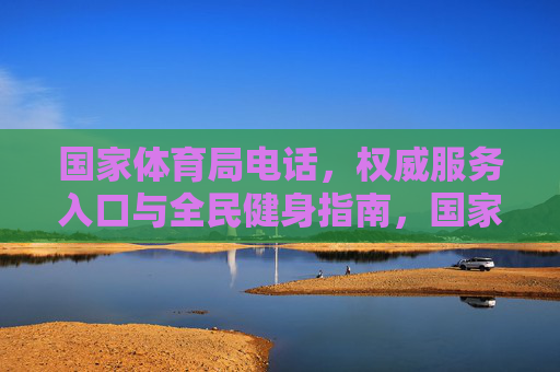 国家体育局电话,权威服务入口与全民健身指南,国家体育局权威服务入口与全民健身指南 国家体育局电话,权威服务入口与全民健身指南,国家体育局权威服务入口与全民健身指南