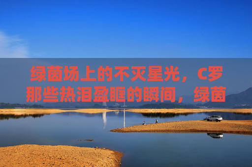 绿茵场上的不灭星光，C罗那些热泪盈眶的瞬间，绿茵不灭星光，C罗热泪瞬间