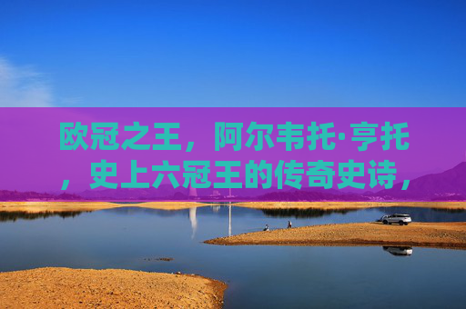 欧冠之王，阿尔韦托·亨托，史上六冠王的传奇史诗，欧冠之王亨托，六冠王的传奇史诗