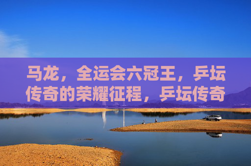 马龙,全运会六冠王,乒坛传奇的荣耀征程,乒坛传奇马龙,全运会六冠王的荣耀征程 马龙,全运会六冠王,乒坛传奇的荣耀征程,乒坛传奇马龙,全运会六冠王的荣耀征程