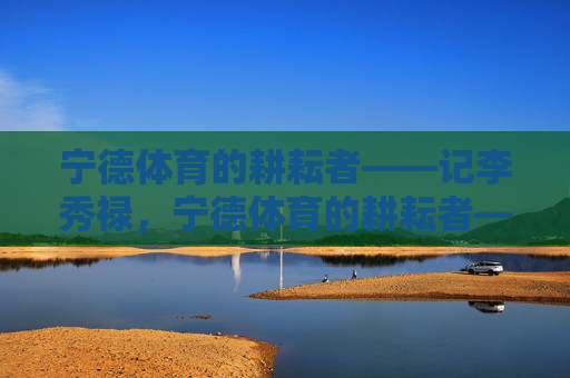宁德体育的耕耘者——记李秀禄,宁德体育的耕耘者——李秀禄 宁德体育的耕耘者——记李秀禄,宁德体育的耕耘者——李秀禄