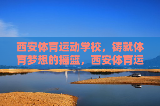 西安体育运动学校,铸就体育梦想的摇篮,西安体育运动学校,铸就体育梦想的摇篮 西安体育运动学校,铸就体育梦想的摇篮,西安体育运动学校,铸就体育梦想的摇篮