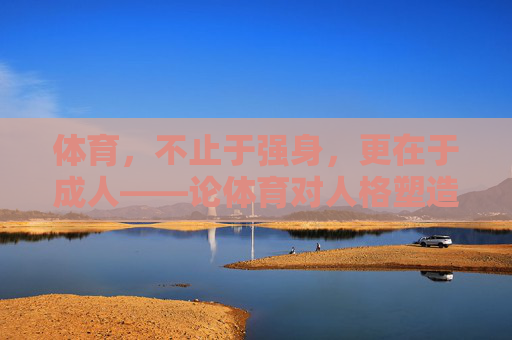 体育，不止于强身，更在于成人——论体育对人格塑造的深层价值，体育，不止强身，更在人格塑造