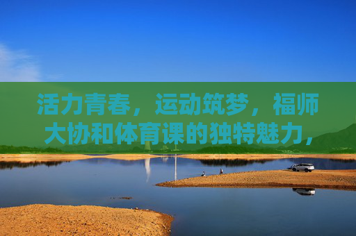 活力青春，运动筑梦，福师大协和体育课的独特魅力，福师大协和体育课，活力青春筑梦，运动魅力独特