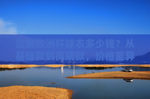 定制欧洲杯球衣多少钱?从基础款到高端款,价格差异全解析,定制欧洲杯球衣价格差异全解析,从基础款到高端款 定制欧洲杯球衣多少钱?从基础款到高端款,价格差异全解析,定制欧洲杯球衣价格差异全解析,从基础款到高端款