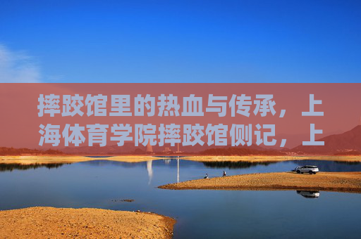 摔跤馆里的热血与传承,上海体育学院摔跤馆侧记,上海体育学院摔跤馆,热血与传承 摔跤馆里的热血与传承,上海体育学院摔跤馆侧记,上海体育学院摔跤馆,热血与传承