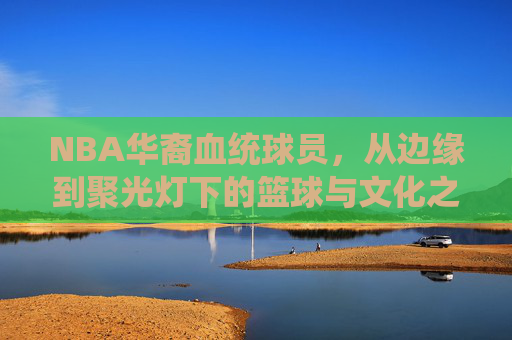NBA华裔血统球员,从边缘到聚光灯下的篮球与文化之旅,NBA华裔球员,从边缘到聚光灯下的篮球文化蜕变 NBA华裔血统球员,从边缘到聚光灯下的篮球与文化之旅,NBA华裔球员,从边缘到聚光灯下的篮球文化蜕变