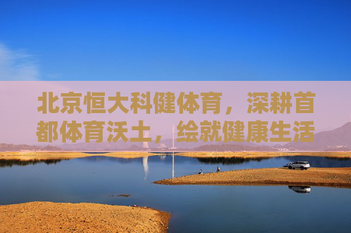 北京恒大科健体育，深耕首都体育沃土，绘就健康生活新图景，北京恒大科健体育深耕首都沃土，绘就健康生活新图景