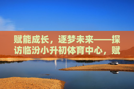 赋能成长,逐梦未来——探访临汾小升初体育中心,赋能成长,逐梦未来——探访临汾小升初体育中心 赋能成长,逐梦未来——探访临汾小升初体育中心,赋能成长,逐梦未来——探访临汾小升初体育中心