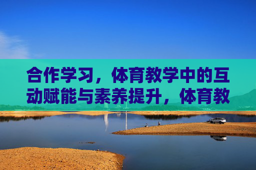 合作学习,体育教学中的互动赋能与素养提升,体育教学中合作学习的互动赋能与素养提升 合作学习,体育教学中的互动赋能与素养提升,体育教学中合作学习的互动赋能与素养提升
