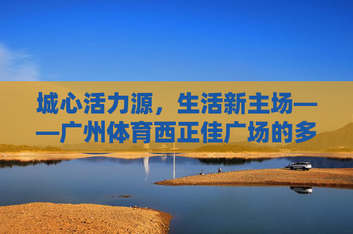 城心活力源,生活新主场——广州体育西正佳广场的多维魅力,城心活力源,生活新主场——广州体育西正佳广场 城心活力源,生活新主场——广州体育西正佳广场的多维魅力,城心活力源,生活新主场——广州体育西正佳广场