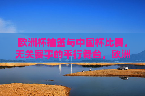 欧洲杯抽签与中国杯比赛,无关赛事的平行舞台,欧洲杯抽签与中国杯,无关赛事的平行舞台 欧洲杯抽签与中国杯比赛,无关赛事的平行舞台,欧洲杯抽签与中国杯,无关赛事的平行舞台