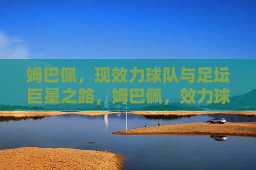 姆巴佩,现效力球队与足坛巨星之路,姆巴佩,效力球队与足坛巨星之路 姆巴佩,现效力球队与足坛巨星之路,姆巴佩,效力球队与足坛巨星之路