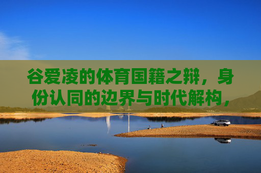 谷爱凌的体育国籍之辩,身份认同的边界与时代解构,谷爱凌的体育国籍之辩,身份认同边界与时代解构 谷爱凌的体育国籍之辩,身份认同的边界与时代解构,谷爱凌的体育国籍之辩,身份认同边界与时代解构