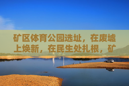 矿区体育公园选址,在废墟上焕新,在民生处扎根,矿区体育公园,废墟焕新,民生扎根 矿区体育公园选址,在废墟上焕新,在民生处扎根,矿区体育公园,废墟焕新,民生扎根