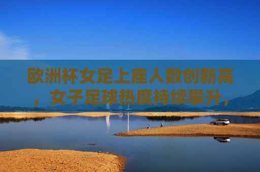 欧洲杯女足上座人数创新高,女子足球热度持续攀升,欧洲杯女足上座创新高 热度持续攀升 欧洲杯女足上座人数创新高,女子足球热度持续攀升,欧洲杯女足上座创新高 热度持续攀升