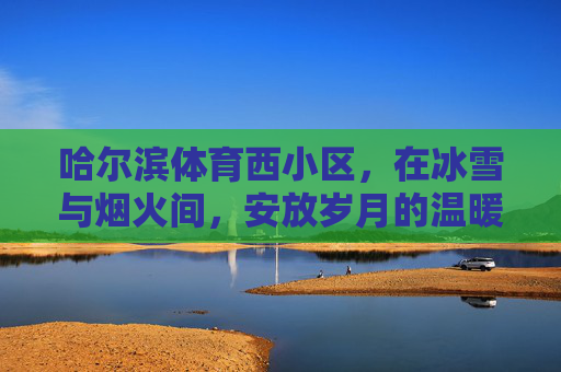哈尔滨体育西小区,在冰雪与烟火间,安放岁月的温暖,哈尔滨体育西小区,冰雪烟火间,安放岁月温暖 哈尔滨体育西小区,在冰雪与烟火间,安放岁月的温暖,哈尔滨体育西小区,冰雪烟火间,安放岁月温暖