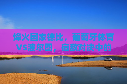 烽火国家德比,葡萄牙体育VS波尔图,宿敌对决中的荣耀与野心,烽火国家德比,宿敌荣耀与野心争锋 烽火国家德比,葡萄牙体育VS波尔图,宿敌对决中的荣耀与野心,烽火国家德比,宿敌荣耀与野心争锋