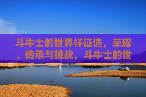 斗牛士的世界杯征途,荣耀、传承与挑战,斗牛士的世界杯征途,荣耀、传承与挑战 斗牛士的世界杯征途,荣耀、传承与挑战,斗牛士的世界杯征途,荣耀、传承与挑战
