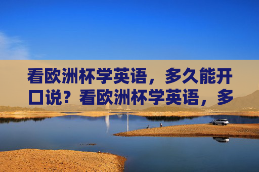 看欧洲杯学英语,多久能开口说?看欧洲杯学英语,多久能开口说? 看欧洲杯学英语,多久能开口说?看欧洲杯学英语,多久能开口说?