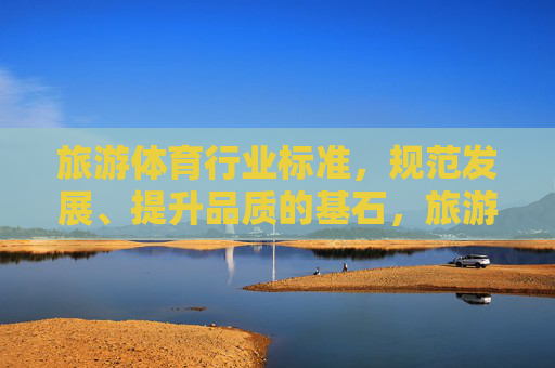 旅游体育行业标准，规范发展、提升品质的基石，旅游体育行业标准，规范发展、提升品质的基石