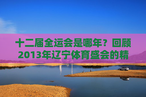 十二届全运会是哪年?回顾2013年辽宁体育盛会的精彩瞬间,2013辽宁十二届全运会,体育盛会精彩瞬间 十二届全运会是哪年?回顾2013年辽宁体育盛会的精彩瞬间,2013辽宁十二届全运会,体育盛会精彩瞬间
