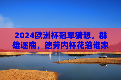 2024欧洲杯冠军猜想，群雄逐鹿，德劳内杯花落谁家？2024欧洲杯冠军猜想，群雄逐鹿，德劳内杯花落谁家？