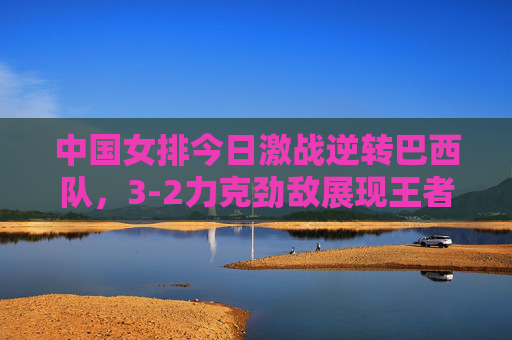 中国女排今日激战逆转巴西队,3-2力克劲敌展现王者本色,中国女排3-2逆转巴西 王者本色尽显 中国女排今日激战逆转巴西队,3-2力克劲敌展现王者本色,中国女排3-2逆转巴西 王者本色尽显