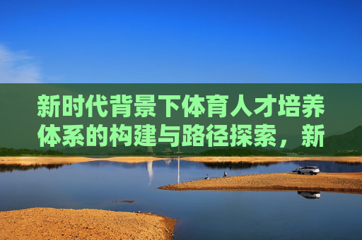新时代背景下体育人才培养体系的构建与路径探索,新时代背景下体育人才培养体系的构建与路径探索 新时代背景下体育人才培养体系的构建与路径探索,新时代背景下体育人才培养体系的构建与路径探索