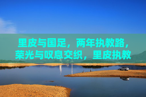 里皮与国足,两年执教路,荣光与叹息交织,里皮执教国足两年,荣光与叹息交织的执教路 里皮与国足,两年执教路,荣光与叹息交织,里皮执教国足两年,荣光与叹息交织的执教路