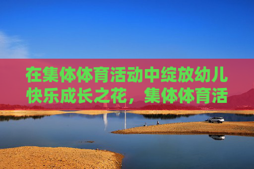 在集体体育活动中绽放幼儿快乐成长之花,集体体育活动,绽放幼儿快乐成长之花 在集体体育活动中绽放幼儿快乐成长之花,集体体育活动,绽放幼儿快乐成长之花