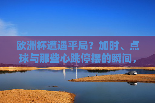 欧洲杯遭遇平局?加时、点球与那些心跳停摆的瞬间,欧洲杯平局加时点球,心跳停摆的瞬间 欧洲杯遭遇平局?加时、点球与那些心跳停摆的瞬间,欧洲杯平局加时点球,心跳停摆的瞬间