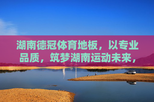 湖南德冠体育地板，以专业品质，筑梦湖南运动未来，湖南德冠体育地板，专业品质筑梦运动未来