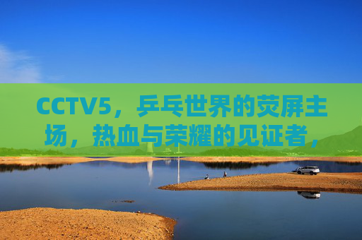 CCTV5,乒乓世界的荧屏主场,热血与荣耀的见证者,CCTV5,乒乓世界的荧屏主场与荣耀见证 CCTV5,乒乓世界的荧屏主场,热血与荣耀的见证者,CCTV5,乒乓世界的荧屏主场与荣耀见证