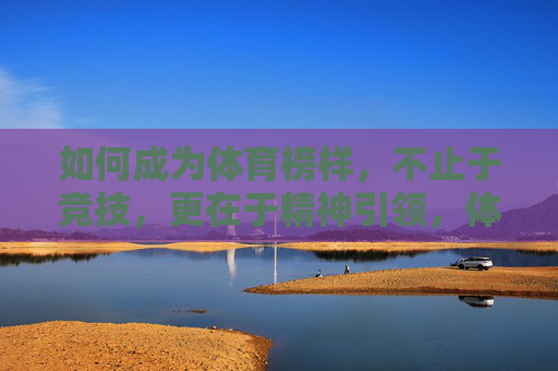 如何成为体育榜样,不止于竞技,更在于精神引领,体育榜样,不止于竞技,更在精神引领 如何成为体育榜样,不止于竞技,更在于精神引领,体育榜样,不止于竞技,更在精神引领
