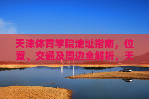 天津体育学院地址指南，位置、交通及周边全解析，天津体育学院地址指南，位置、交通及周边全解析