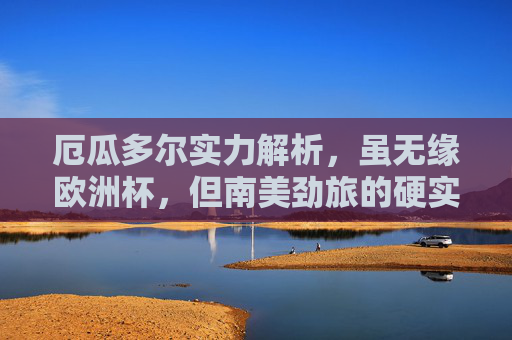 厄瓜多尔实力解析，虽无缘欧洲杯，但南美劲旅的硬实力不容忽视，厄瓜多尔，虽无缘欧洲杯，南美劲旅硬实力不容忽视