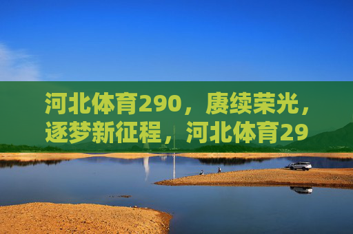 河北体育290，赓续荣光，逐梦新征程，河北体育290，赓续荣光，逐梦新征程