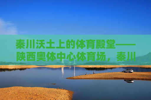 秦川沃土上的体育殿堂——陕西奥体中心体育场,秦川沃土上的体育殿堂——陕西奥体中心体育场 秦川沃土上的体育殿堂——陕西奥体中心体育场,秦川沃土上的体育殿堂——陕西奥体中心体育场