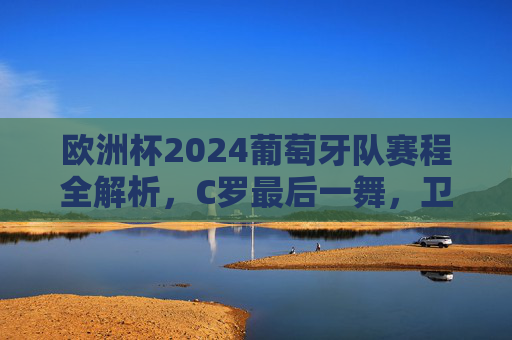 欧洲杯2024葡萄牙队赛程全解析，C罗最后一舞，卫冕之路能否开启？欧洲杯2024葡萄牙赛程全解析，C罗最后一舞，卫冕之路能否开启？