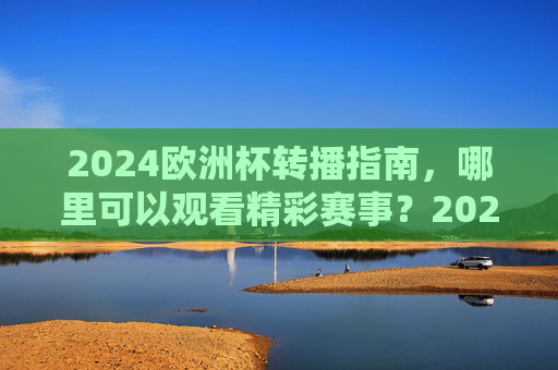 2024欧洲杯转播指南，哪里可以观看精彩赛事？2024欧洲杯转播指南，观看赛事全渠道
