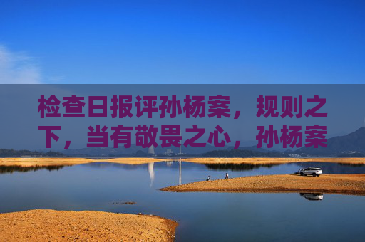 检查日报评孙杨案,规则之下,当有敬畏之心,孙杨案警示,规则之下当有敬畏之心 检查日报评孙杨案,规则之下,当有敬畏之心,孙杨案警示,规则之下当有敬畏之心