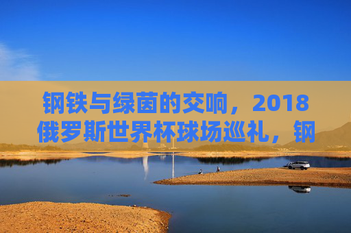 钢铁与绿茵的交响，2018俄罗斯世界杯球场巡礼，钢铁与绿茵的交响，2018俄罗斯世界杯球场巡礼