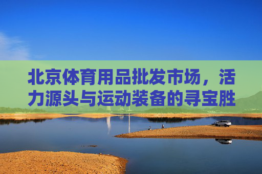 北京体育用品批发市场,活力源头与运动装备的寻宝胜地,北京体育用品批发市场,活力源头与装备寻宝胜地 北京体育用品批发市场,活力源头与运动装备的寻宝胜地,北京体育用品批发市场,活力源头与装备寻宝胜地