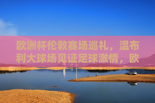 欧洲杯伦敦赛场巡礼，温布利大球场见证足球激情，欧洲杯伦敦赛场巡礼，温布利大球场见证足球激情